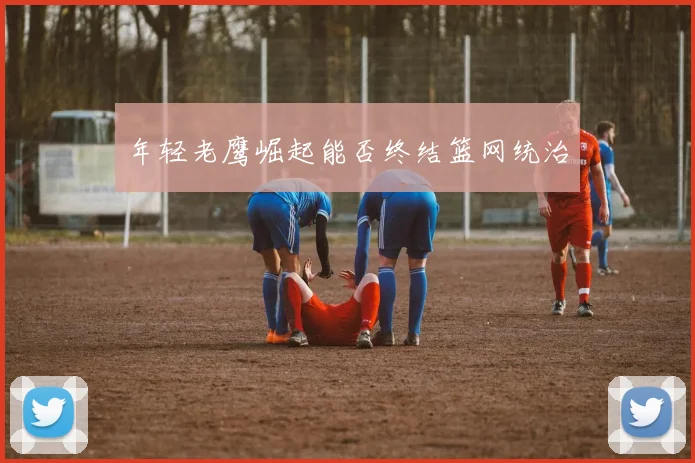 年轻老鹰崛起能否终结篮网统治