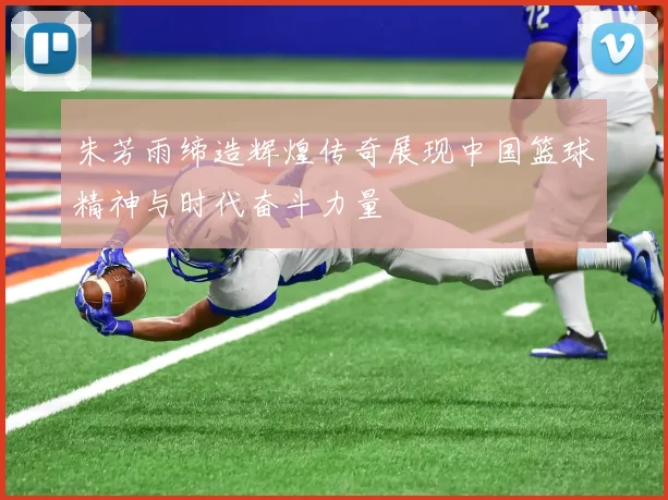 朱芳雨缔造辉煌传奇展现中国篮球精神与时代奋斗力量