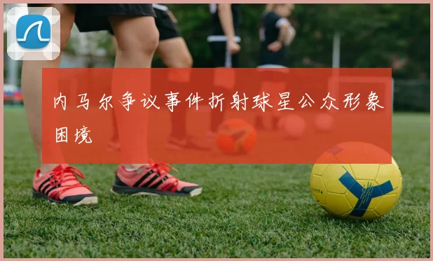 内马尔争议事件折射球星公众形象困境