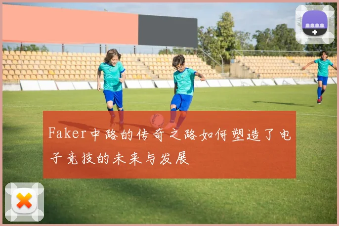 Faker中路的传奇之路如何塑造了电子竞技的未来与发展