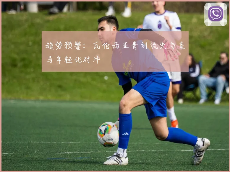 趋势预警：瓦伦西亚青训流失与皇马年轻化对冲