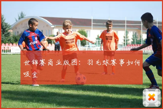 世锦赛商业版图：羽毛球赛事如何吸金