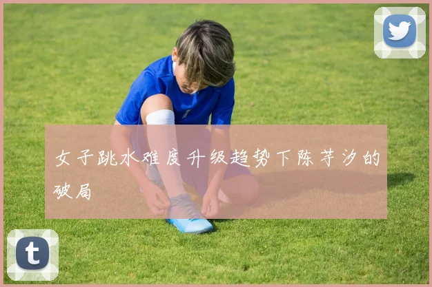 女子跳水难度升级趋势下陈芋汐的破局