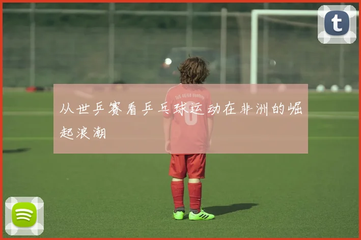 从世乒赛看乒乓球运动在非洲的崛起浪潮